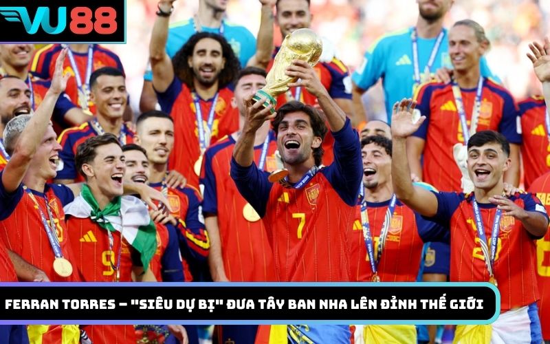 Ferran Torres – "Siêu dự bị" đưa Tây Ban Nha lên đỉnh thế giới